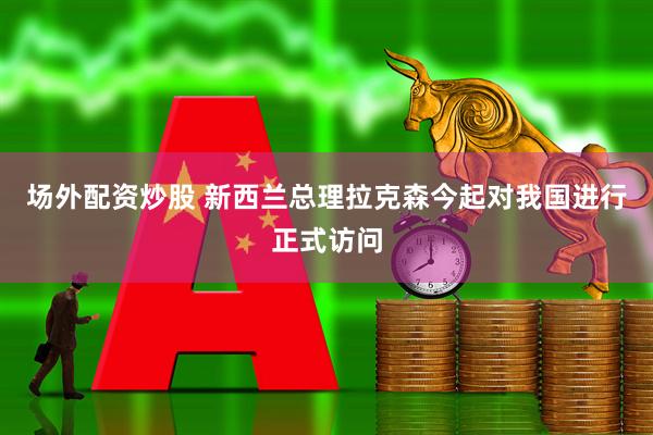 场外配资炒股 新西兰总理拉克森今起对我国进行正式访问
