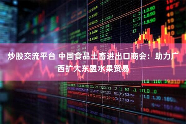 炒股交流平台 中国食品土畜进出口商会：助力广西扩大东盟水果贸易