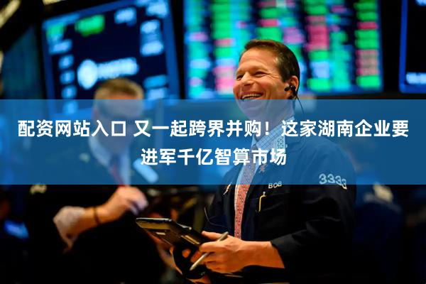 配资网站入口 又一起跨界并购！这家湖南企业要进军千亿智算市场