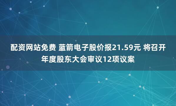 配资网站免费 蓝箭电子股价报21.59元 将召开年度股东大会审议12项议案