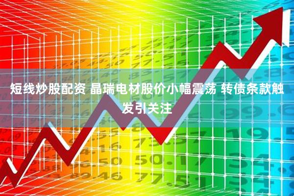 短线炒股配资 晶瑞电材股价小幅震荡 转债条款触发引关注