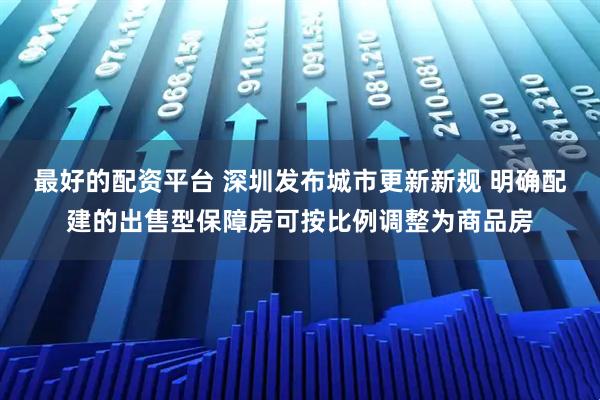 最好的配资平台 深圳发布城市更新新规 明确配建的出售型保障房可按比例调整为商品房