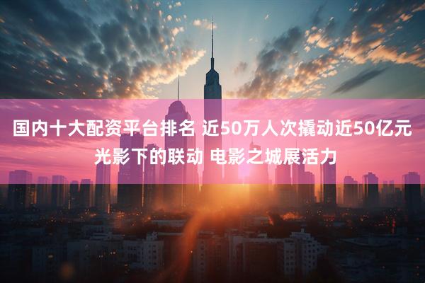 国内十大配资平台排名 近50万人次撬动近50亿元 光影下的联动 电影之城展活力