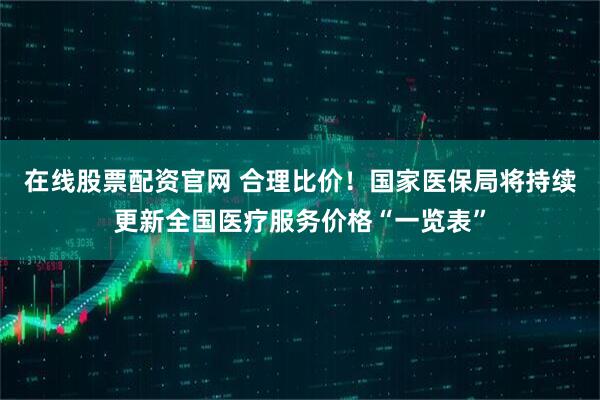在线股票配资官网 合理比价！国家医保局将持续更新全国医疗服务价格“一览表”