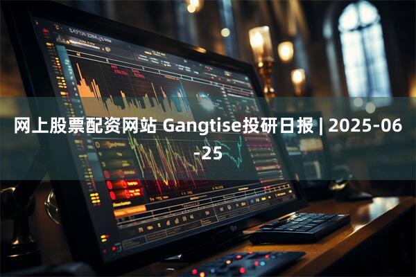 网上股票配资网站 Gangtise投研日报 | 2025-06-25
