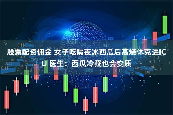 股票配资佣金 女子吃隔夜冰西瓜后高烧休克进ICU 医生：西瓜冷藏也会变质