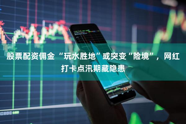 股票配资佣金 “玩水胜地”或突变“险境”，网红打卡点汛期藏隐患
