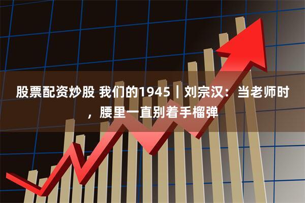 股票配资炒股 我们的1945｜刘宗汉：当老师时，腰里一直别着手榴弹