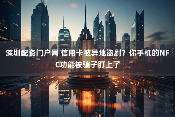 深圳配资门户网 信用卡被异地盗刷？你手机的NFC功能被骗子盯上了