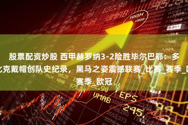 股票配资炒股 西甲赫罗纳3-2险胜毕尔巴鄂：多夫比克戴帽创队史纪录，黑马之姿震撼联赛_比赛_赛季_欧冠