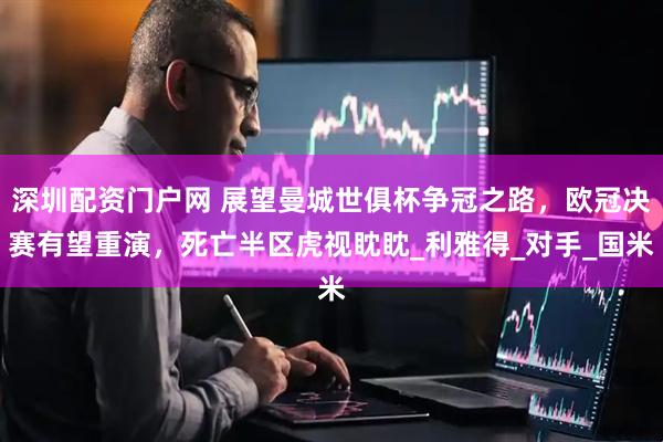深圳配资门户网 展望曼城世俱杯争冠之路，欧冠决赛有望重演，死亡半区虎视眈眈_利雅得_对手_国米