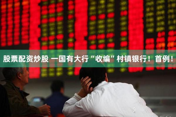 股票配资炒股 一国有大行“收编”村镇银行！首例！