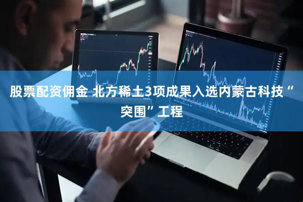 股票配资佣金 北方稀土3项成果入选内蒙古科技“突围”工程