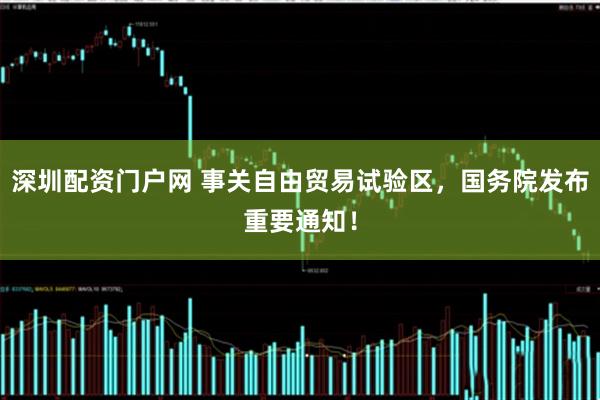 深圳配资门户网 事关自由贸易试验区，国务院发布重要通知！