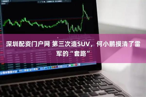 深圳配资门户网 第三次造SUV，何小鹏摸清了雷军的“套路”