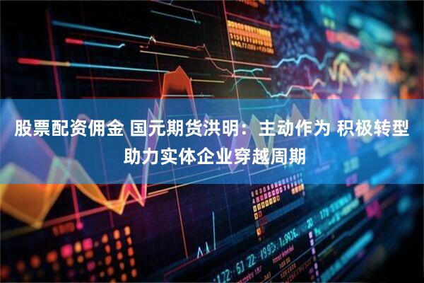 股票配资佣金 国元期货洪明：主动作为 积极转型 助力实体企业穿越周期
