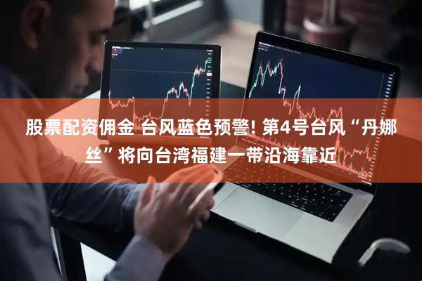 股票配资佣金 台风蓝色预警! 第4号台风“丹娜丝”将向台湾福建一带沿海靠近
