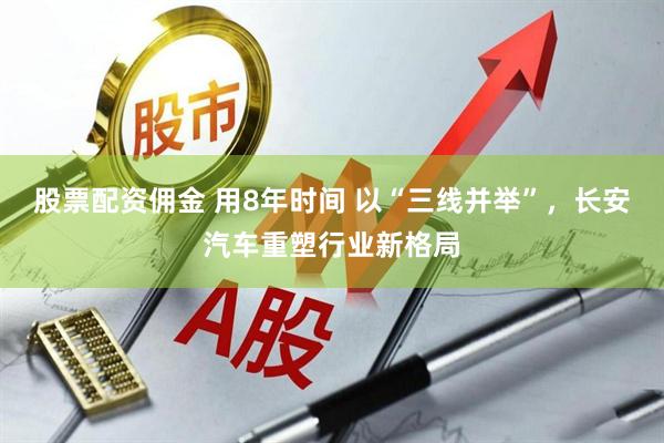 股票配资佣金 用8年时间 以“三线并举”，长安汽车重塑行业新格局