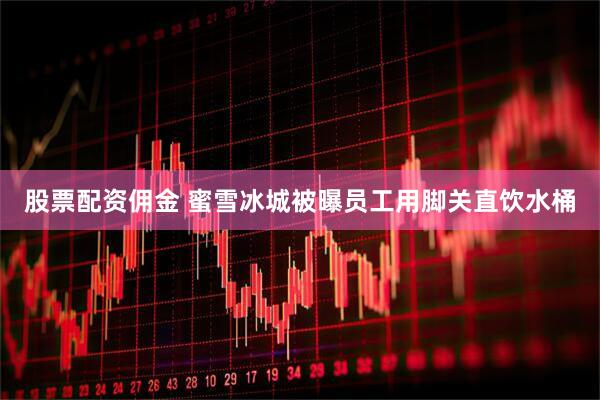 股票配资佣金 蜜雪冰城被曝员工用脚关直饮水桶