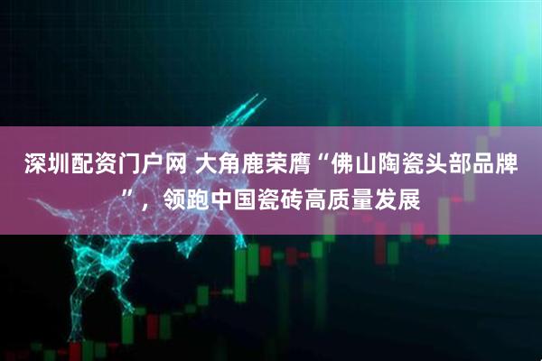 深圳配资门户网 大角鹿荣膺“佛山陶瓷头部品牌”，领跑中国瓷砖高质量发展