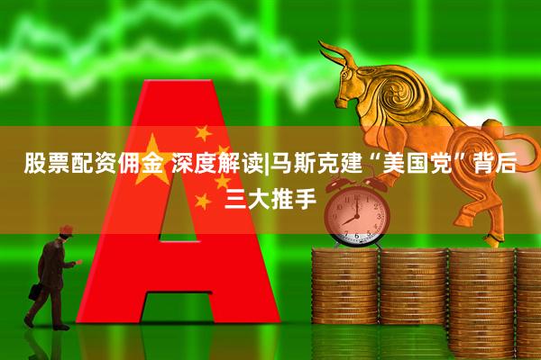 股票配资佣金 深度解读|马斯克建“美国党”背后三大推手