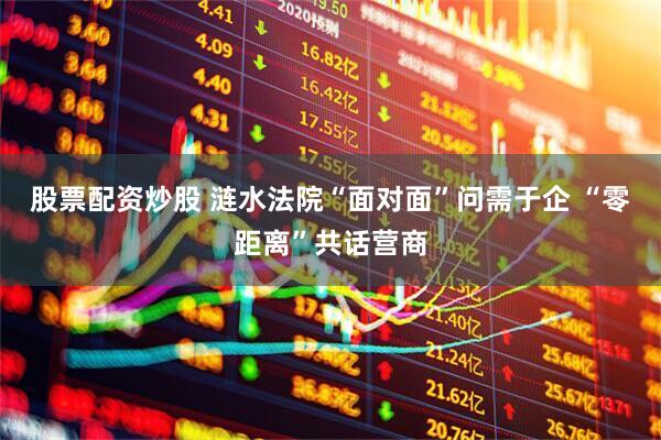 股票配资炒股 涟水法院“面对面”问需于企 “零距离”共话营商