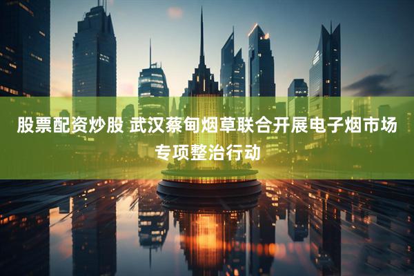 股票配资炒股 武汉蔡甸烟草联合开展电子烟市场专项整治行动