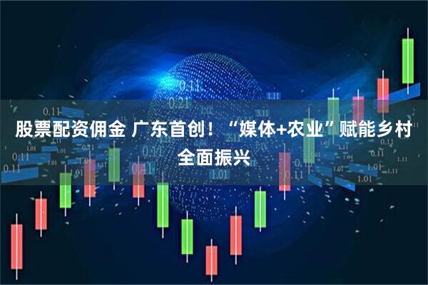 股票配资佣金 广东首创！“媒体+农业”赋能乡村全面振兴