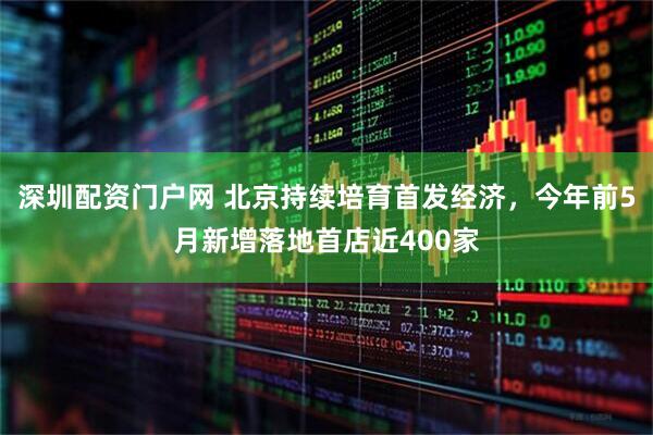深圳配资门户网 北京持续培育首发经济，今年前5月新增落地首店近400家