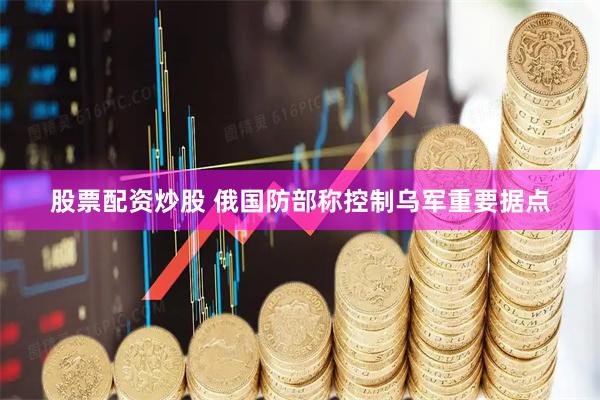 股票配资炒股 俄国防部称控制乌军重要据点