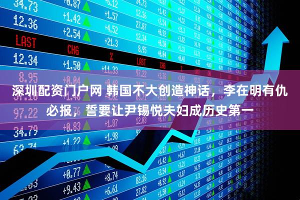 深圳配资门户网 韩国不大创造神话，李在明有仇必报，誓要让尹锡悦夫妇成历史第一