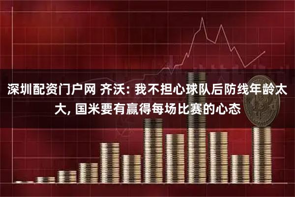 深圳配资门户网 齐沃: 我不担心球队后防线年龄太大, 国米要有赢得每场比赛的心态