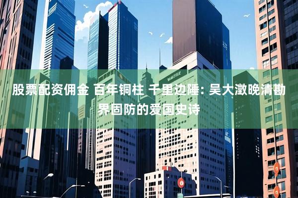 股票配资佣金 百年铜柱 千里边陲: 吴大澂晚清勘界固防的爱国史诗