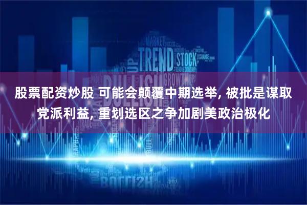 股票配资炒股 可能会颠覆中期选举, 被批是谋取党派利益, 重划选区之争加剧美政治极化