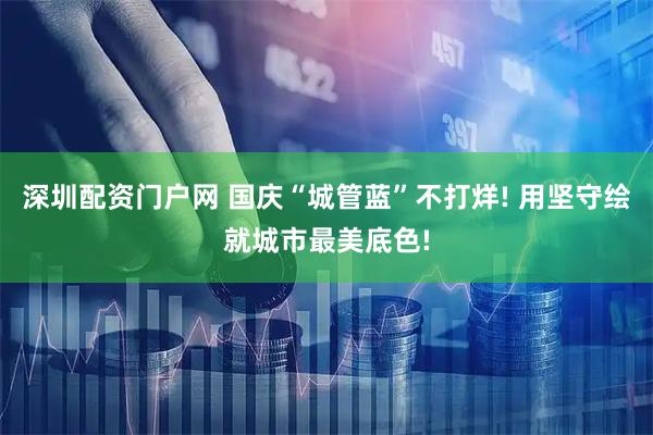 深圳配资门户网 国庆“城管蓝”不打烊! 用坚守绘就城市最美底色!