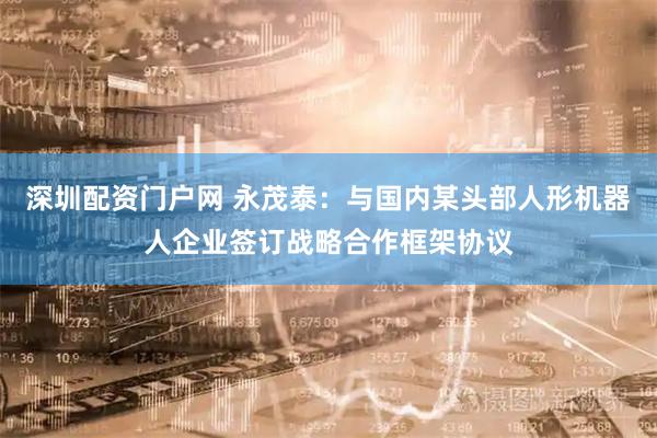 深圳配资门户网 永茂泰：与国内某头部人形机器人企业签订战略合作框架协议