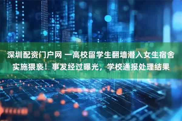 深圳配资门户网 一高校留学生翻墙潜入女生宿舍实施猥亵！事发经过曝光，学校通报处理结果