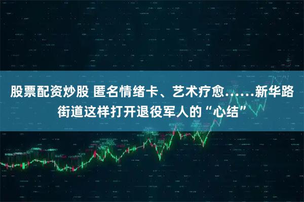 股票配资炒股 匿名情绪卡、艺术疗愈……新华路街道这样打开退役军人的“心结”