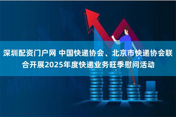 深圳配资门户网 中国快递协会、北京市快递协会联合开展2025年度快递业务旺季慰问活动
