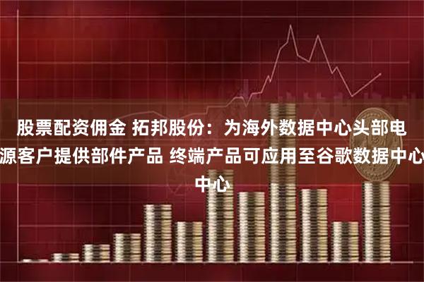 股票配资佣金 拓邦股份：为海外数据中心头部电源客户提供部件产品 终端产品可应用至谷歌数据中心
