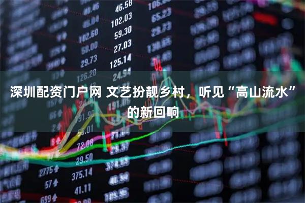 深圳配资门户网 文艺扮靓乡村，听见“高山流水”的新回响