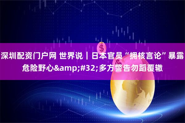 深圳配资门户网 世界说｜日本官员“拥核言论”暴露危险野心 多方警告勿蹈覆辙