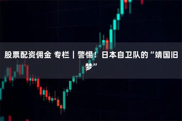 股票配资佣金 专栏｜警惕！日本自卫队的“靖国旧梦”