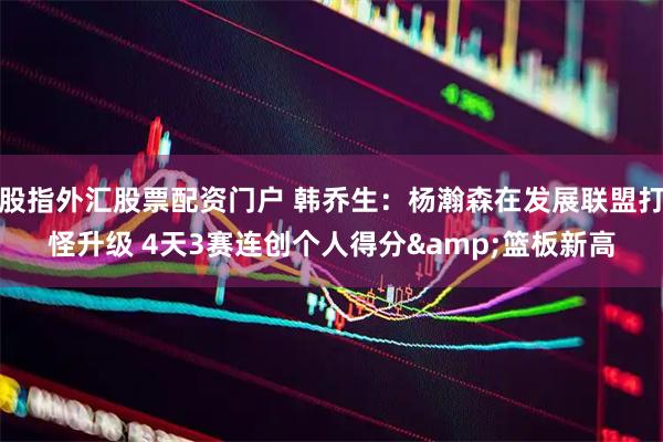 股指外汇股票配资门户 韩乔生：杨瀚森在发展联盟打怪升级 4天3赛连创个人得分&篮板新高