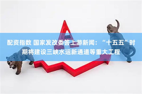 配资指数 国家发改委答上游新闻：“十五五”时期将建设三峡水运新通道等重大工程