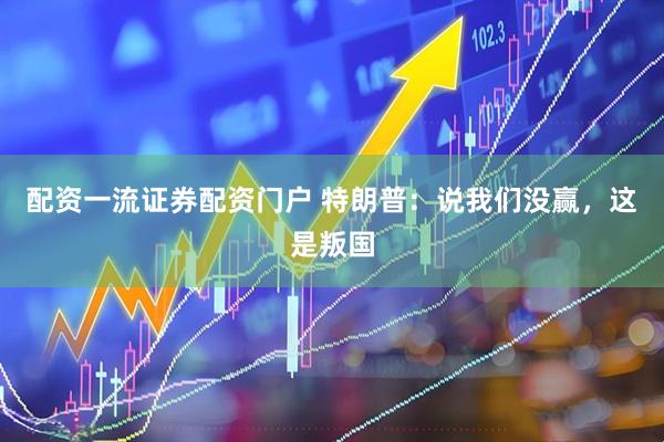 配资一流证券配资门户 特朗普：说我们没赢，这是叛国