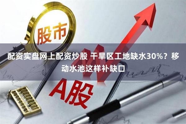 配资实盘网上配资炒股 干旱区工地缺水30%？移动水池这样补缺口