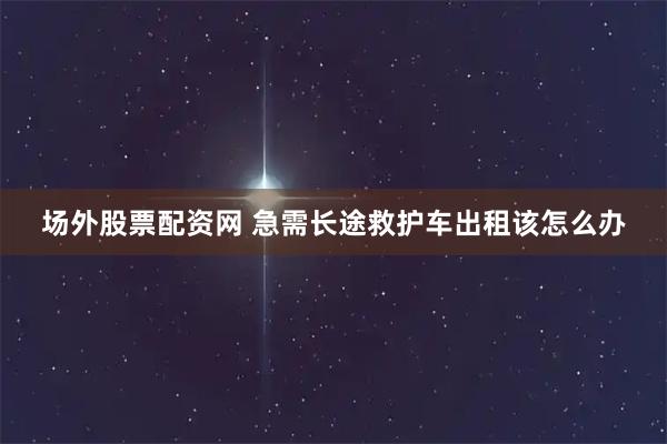 场外股票配资网 急需长途救护车出租该怎么办