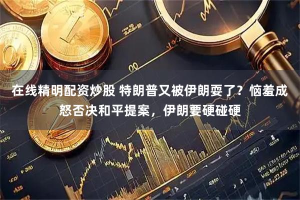 在线精明配资炒股 特朗普又被伊朗耍了？恼羞成怒否决和平提案，伊朗要硬碰硬